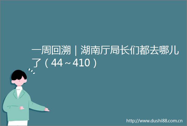 一周回溯｜湖南厅局长们都去哪儿了（44～410）