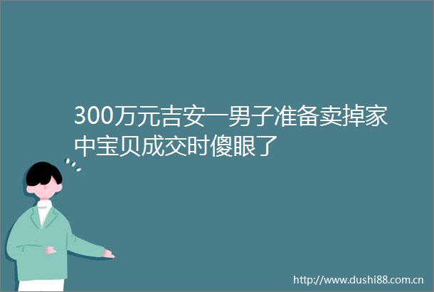 300万元吉安一男子准备卖掉家中宝贝成交时傻眼了