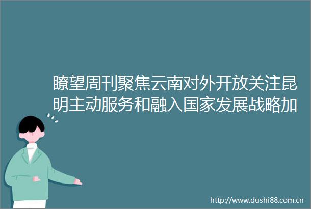 瞭望周刊聚焦云南对外开放关注昆明主动服务和融入发展战略加快磨憨国际口岸城市建设