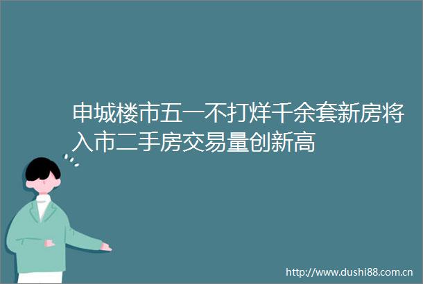 申城楼市五一不打烊千余套新房将入市二手房交易量创新高