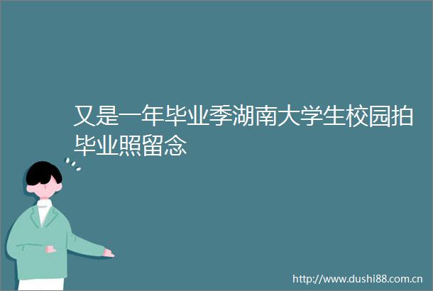 又是一年毕业季湖南大学生校园拍毕业照留念