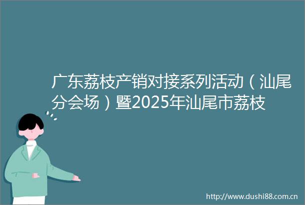 广东荔枝产销对接系列活动（汕尾分会场）暨2025年汕尾市荔枝产销对接活动举行荔香四海产销共赢