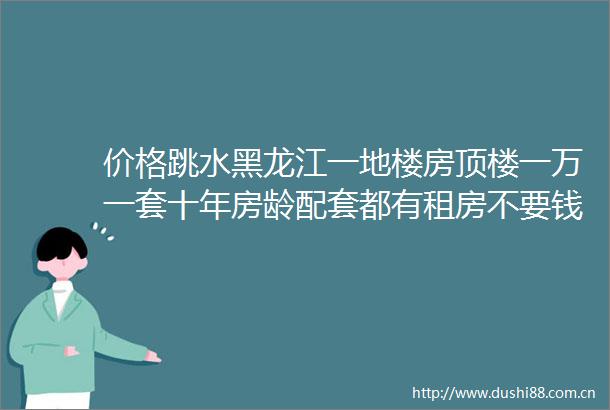 价格跳水黑龙江一地楼房顶楼一万一套十年房龄配套都有租房不要钱