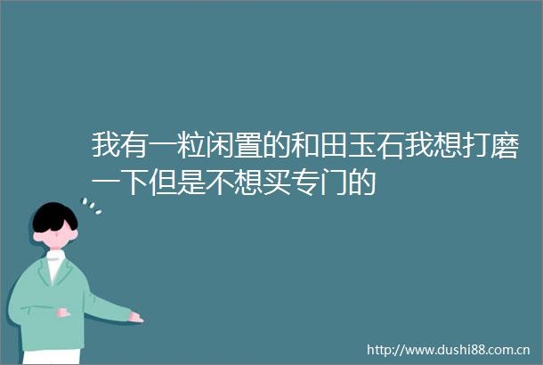 我有一粒闲置的和田玉石我想打磨一下但是不想买专门的