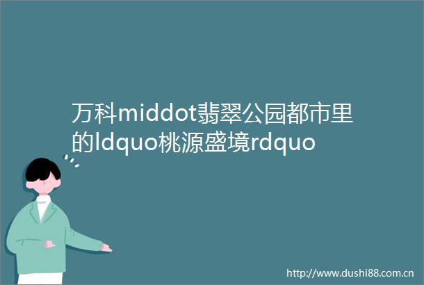 万科middot翡翠公园都市里的ldquo桃源盛境rdquo许你岁月静好