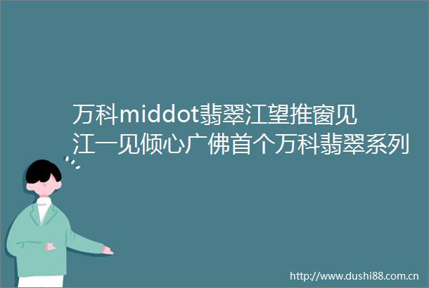 万科middot翡翠江望推窗见江一见倾心广佛首个万科翡翠系列作品