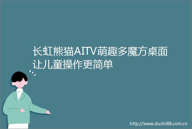 长虹熊猫AITV萌趣多魔方桌面让儿童操作更简单