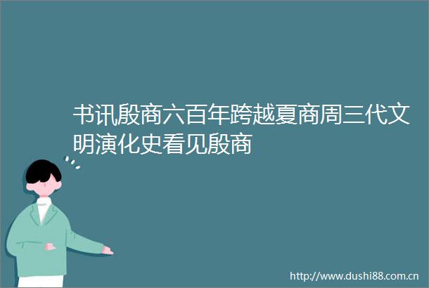 书讯殷商六百年跨越夏商周三代文明演化史看见殷商