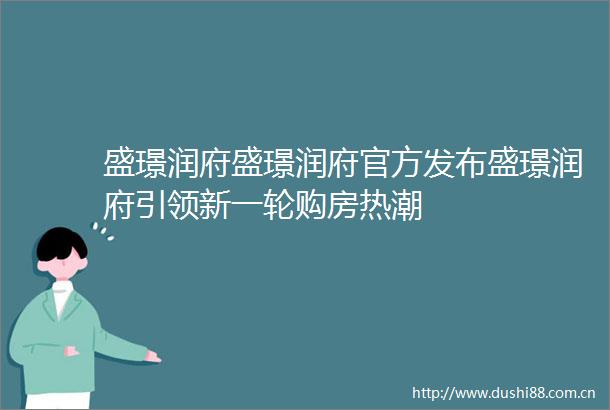 盛璟润府盛璟润府官方发布盛璟润府引领新一轮购房热潮