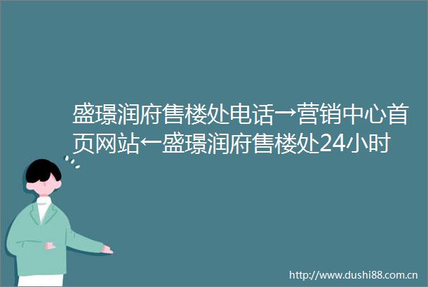 盛璟润府售楼处电话→营销中心首页网站←盛璟润府售楼处24小时热线电话