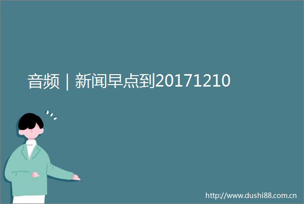 音频｜新闻早点到20171210