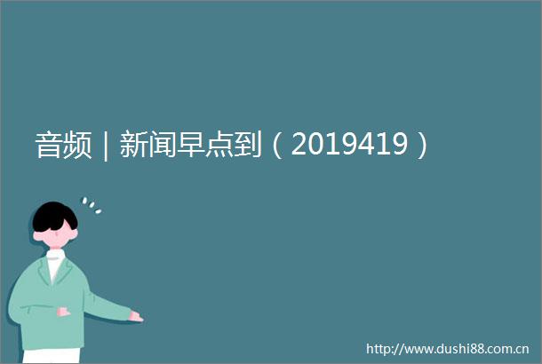 音频｜新闻早点到（2019419）