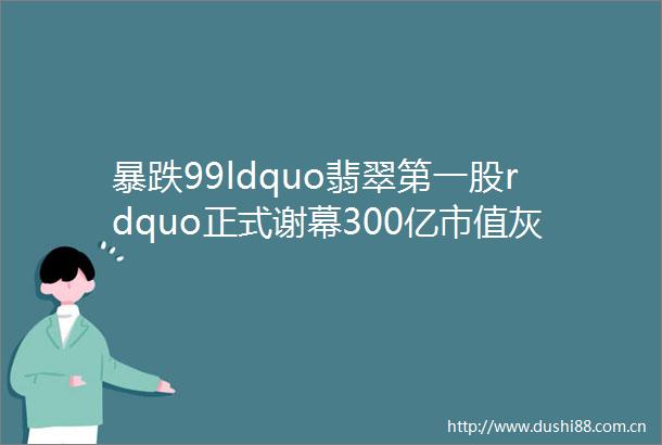 暴跌99ldquo翡翠第一股rdquo正式谢幕300亿市值灰飞烟灭老板曾靠赌石成云南首富