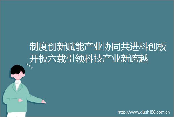 制度创新赋能产业协同共进科创板开板六载引领科技产业新跨越