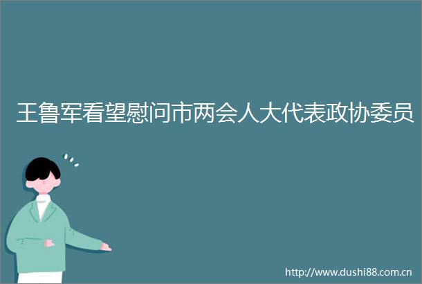 王鲁军看望慰问市两会人大代表政协委员
