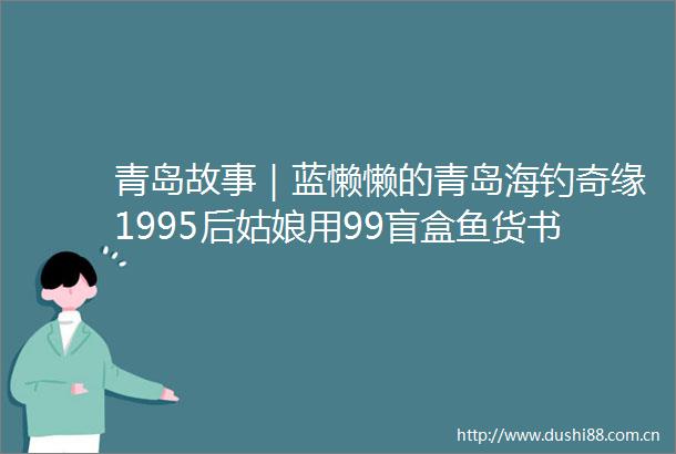 青岛故事｜蓝懒懒的青岛海钓奇缘1995后姑娘用99盲盒鱼货书写青春