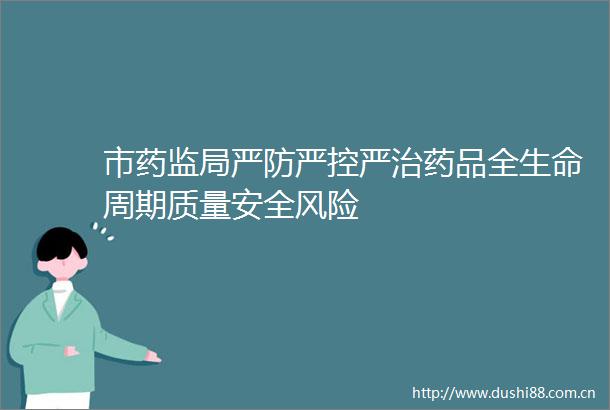 市药监局严防严控严治药品全生命周期质量安全风险
