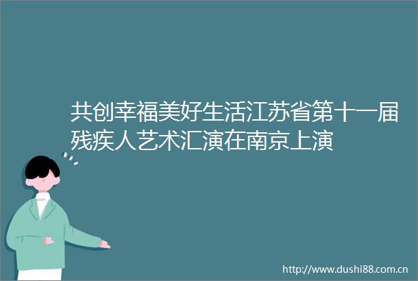 共创幸福美好生活江苏省第十一届残疾人艺术汇演在南京上演