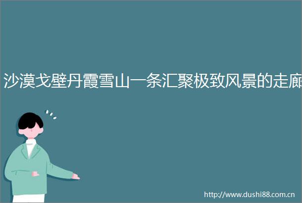 沙漠戈壁丹霞雪山一条汇聚极致风景的走廊