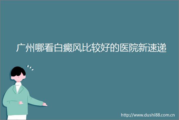 广州哪看白癜风比较好的医院新速递
