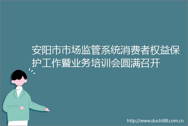 安阳市市场监管系统消费者权益保护工作暨业务培训会圆满召开