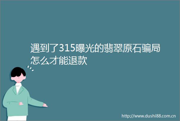遇到了315的翡翠原石局怎么才能退款