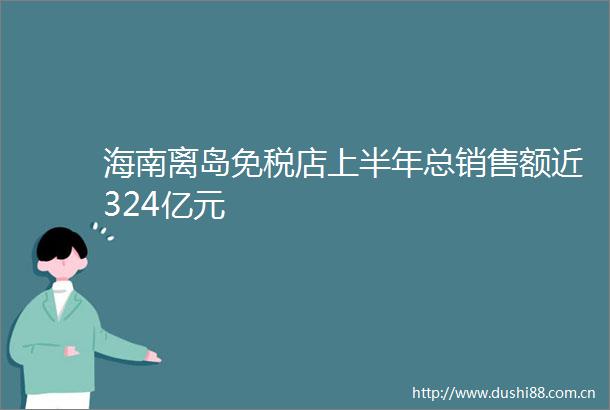 海南离岛免税店上半年总销售额近324亿元