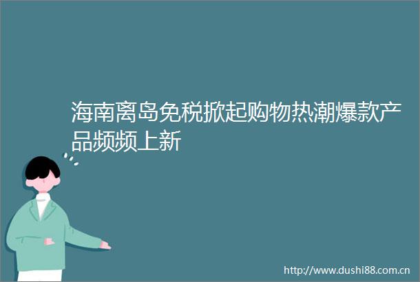 海南离岛免税掀起购物热潮爆款产品频频上新