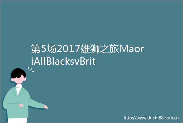 第5场2017雄狮之旅MāoriAllBlacksvBritishIrishLions