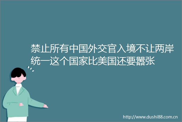 禁止所有外交官入境不让两岸统一这个比美国还要嚣张