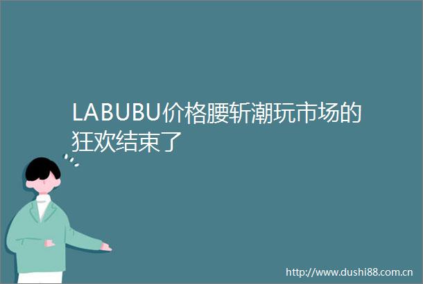 LABUBU价格腰斩潮玩市场的狂欢结束了