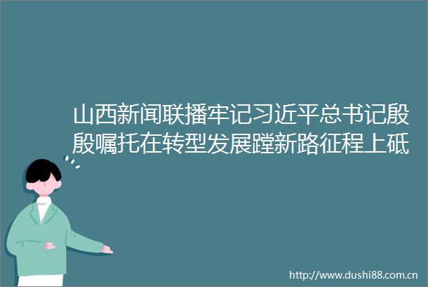 山西新闻联播牢记总书记殷殷嘱托在转型发展蹚新路征程上砥砺奋进牢记领袖殷殷嘱托奋力书写崭新答卷