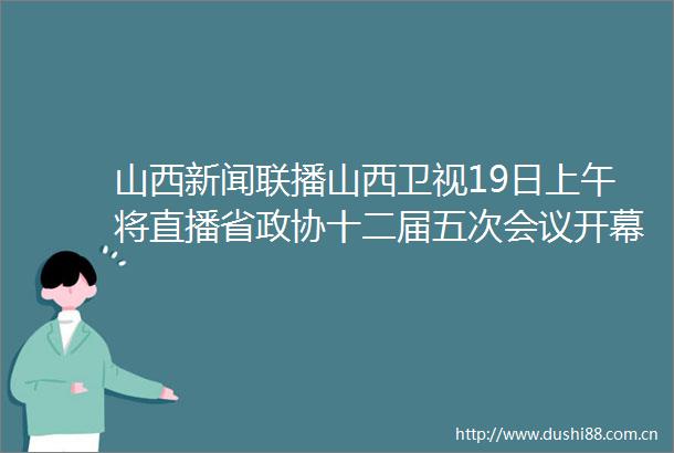 山西新闻联播山西卫视19日上午将直播省政协十二届五次会议开幕会