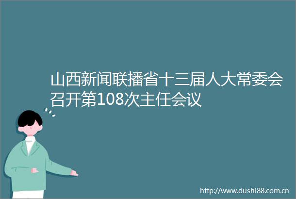 山西新闻联播省十三届人大常委会召开第108次主任会议