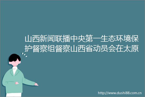 山西新闻联播中央第一生态环境保护督察组督察山西省动员会在太原召开