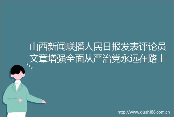 山西新闻联播日报发表评论员文章增强全面从严治党永远在路上的坚定和执着论学习贯彻党的十九届六中全会精神