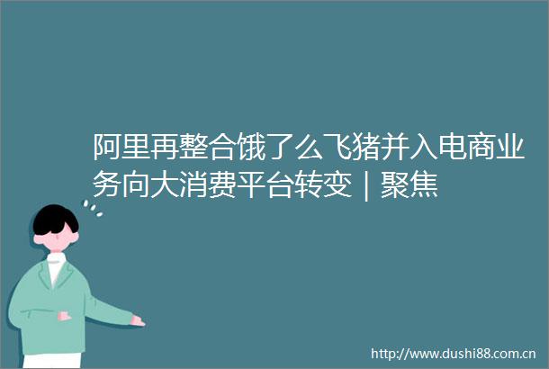 阿里再整合饿了么飞猪并入电商业务向大消费平台转变｜聚焦