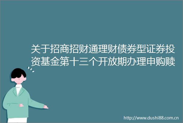 关于招商招财通理财债券型证券投资基金第十三个开放期办理申购赎回及转换业务和第十三个封闭期相关安排的公告