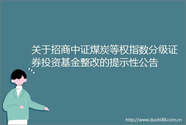 关于招商中证煤炭等权指数分级证券投资基金整改的提示性公告