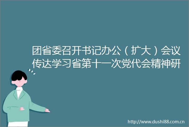 团省委召开书记办公（扩大）会议传达学习省第十一次党代会精神研究部署学习宣传贯彻工作