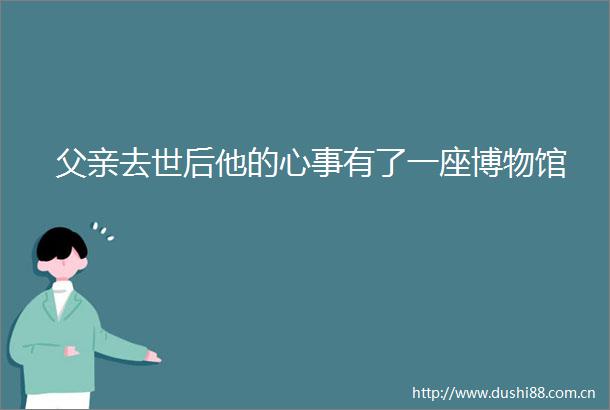 父亲去世后他的心事有了一座博物馆
