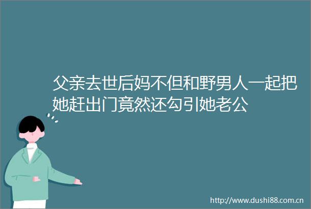 父亲去世后妈不但和野男人一起把她赶出门竟然还勾引她老公