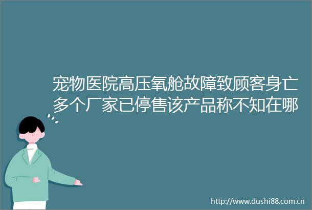 宠物医院高压氧舱故障致顾客身亡多个厂家已停售该产品称不知在哪里办资质证明