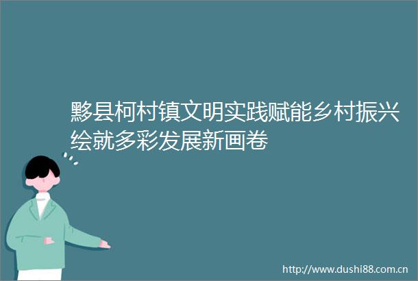黟县柯村镇文明实践赋能乡村振兴绘就多彩发展新画卷