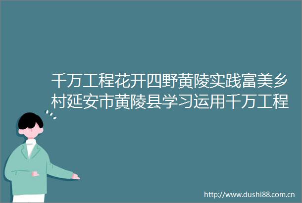 千万工程花开四野黄陵实践富美乡村延安市黄陵县学习运用千万工程经验推动乡村振兴综述