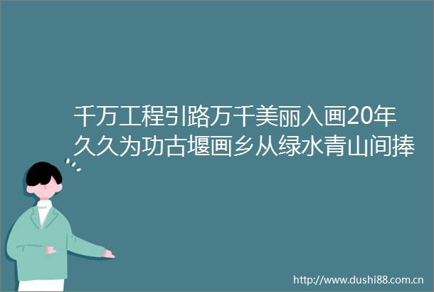 千万工程引路万千美丽入画20年久久为功古堰画乡从绿水青山间捧出金饭碗