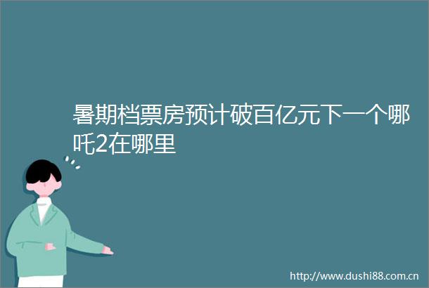 暑期档票房预计破百亿元下一个哪吒2在哪里