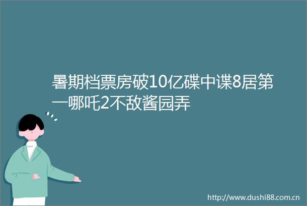 暑期档票房破10亿碟中谍8居第一哪吒2不敌酱园弄