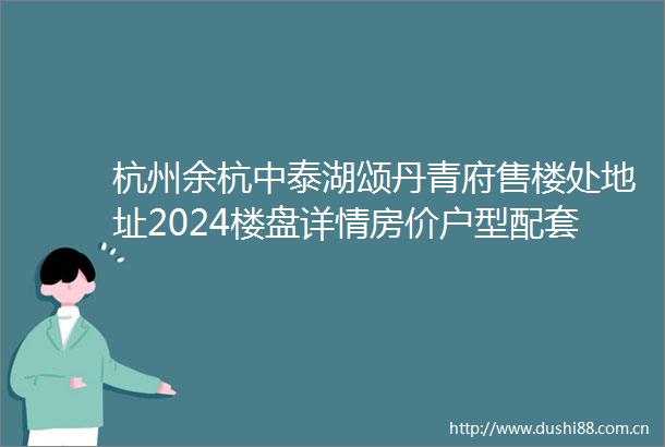 杭州余杭中泰湖颂丹青府售楼处地址2024楼盘详情房价户型配套