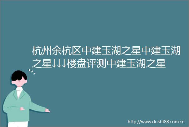 杭州余杭区中建玉湖之星中建玉湖之星↓↓↓楼盘评测中建玉湖之星售楼处电话楼盘详情中建玉湖之星小区环境得房率